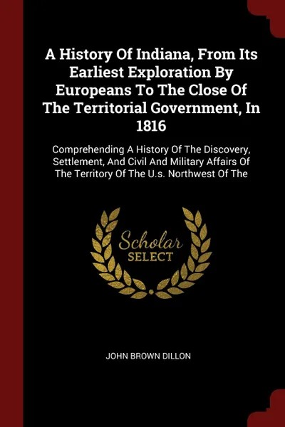 Обложка книги A History Of Indiana, From Its Earliest Exploration By Europeans To The Close Of The Territorial Government, In 1816. Comprehending A History Of The Discovery, Settlement, And Civil And Military Affairs Of The Territory Of The U.s. Northwest Of The, John Brown Dillon