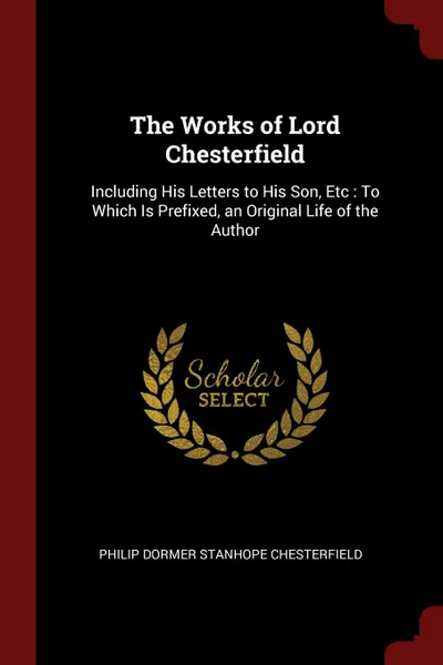 Обложка книги The Works of Lord Chesterfield. Including His Letters to His Son, Etc : To Which Is Prefixed, an Original Life of the Author, Philip Dormer Stanhope Chesterfield