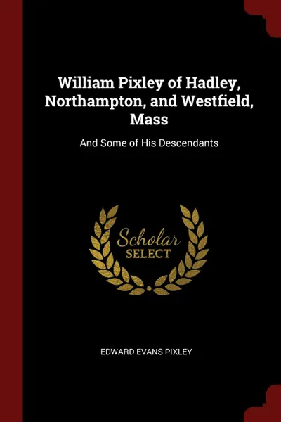 Обложка книги William Pixley of Hadley, Northampton, and Westfield, Mass. And Some of His Descendants, Edward Evans Pixley