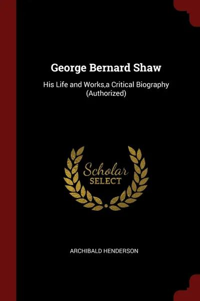 Обложка книги George Bernard Shaw. His Life and Works,a Critical Biography (Authorized), Archibald Henderson