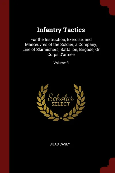 Обложка книги Infantry Tactics. For the Instruction, Exercise, and Manoeuvres of the Soldier, a Company, Line of Skirmishers, Battalion, Brigade, Or Corps D.armee; Volume 3, Silas Casey