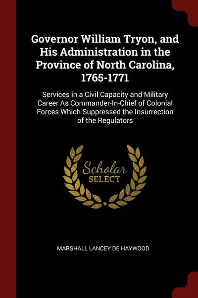 Обложка книги Governor William Tryon, and His Administration in the Province of North Carolina, 1765-1771. Services in a Civil Capacity and Military Career As Commander-In-Chief of Colonial Forces Which Suppressed the Insurrection of the Regulators, Marshall Lancey De Haywood