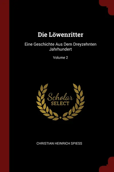 Обложка книги Die Lowenritter. Eine Geschichte Aus Dem Dreyzehnten Jahrhundert; Volume 2, Christian Heinrich Spiess