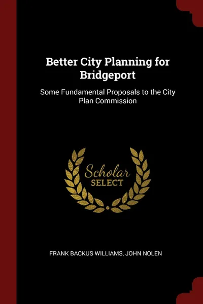 Обложка книги Better City Planning for Bridgeport. Some Fundamental Proposals to the City Plan Commission, Frank Backus Williams, John Nolen