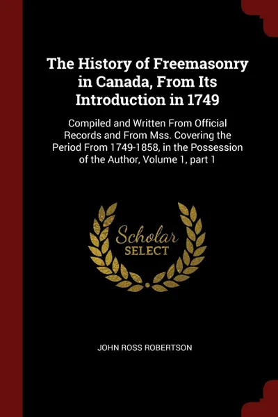 Обложка книги The History of Freemasonry in Canada, From Its Introduction in 1749. Compiled and Written From Official Records and From Mss. Covering the Period From 1749-1858, in the Possession of the Author, Volume 1, part 1, John Ross Robertson