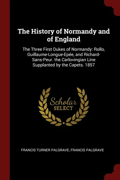 Обложка книги The History of Normandy and of England. The Three First Dukes of Normandy: Rollo, Guillaume-Longue-Epee, and Richard-Sans-Peur. the Carlovingian Line Supplanted by the Capets. 1857, Francis Turner Palgrave, Francis Palgrave