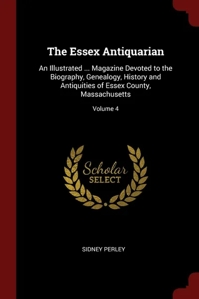 Обложка книги The Essex Antiquarian. An Illustrated ... Magazine Devoted to the Biography, Genealogy, History and Antiquities of Essex County, Massachusetts; Volume 4, Sidney Perley