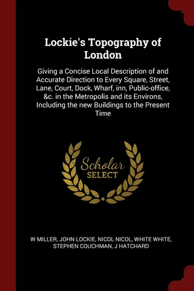 Обложка книги Lockie.s Topography of London. Giving a Concise Local Description of and Accurate Direction to Every Square, Street, Lane, Court, Dock, Wharf, inn, Public-office, .c. in the Metropolis and its Environs, Including the new Buildings to the Present Time, W Miller, John Lockie, Nicol Nicol