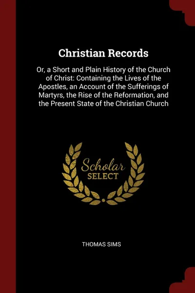 Обложка книги Christian Records. Or, a Short and Plain History of the Church of Christ: Containing the Lives of the Apostles, an Account of the Sufferings of Martyrs, the Rise of the Reformation, and the Present State of the Christian Church, Thomas Sims