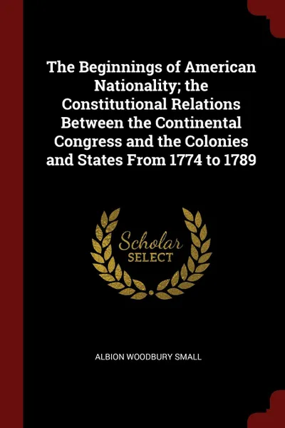 Обложка книги The Beginnings of American Nationality; the Constitutional Relations Between the Continental Congress and the Colonies and States From 1774 to 1789, Albion Woodbury Small