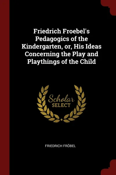 Обложка книги Friedrich Froebel.s Pedagogics of the Kindergarten, or, His Ideas Concerning the Play and Playthings of the Child, Friedrich Fröbel