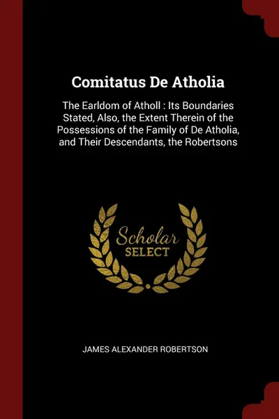 Обложка книги Comitatus De Atholia. The Earldom of Atholl : Its Boundaries Stated, Also, the Extent Therein of the Possessions of the Family of De Atholia, and Their Descendants, the Robertsons, James Alexander Robertson