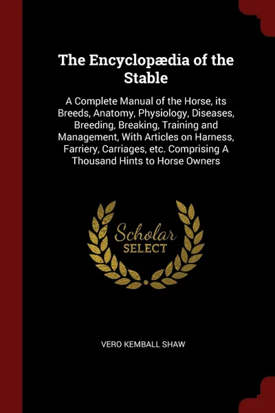 Обложка книги The Encyclopaedia of the Stable. A Complete Manual of the Horse, its Breeds, Anatomy, Physiology, Diseases, Breeding, Breaking, Training and Management, With Articles on Harness, Farriery, Carriages, etc. Comprising A Thousand Hints to Horse Owners, Vero Kemball Shaw