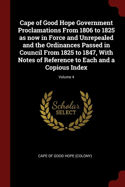 Обложка книги Cape of Good Hope Government Proclamations From 1806 to 1825 as now in Force and Unrepealed and the Ordinances Passed in Council From 1825 to 1847, With Notes of Reference to Each and a Copious Index; Volume 4, 