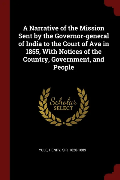 Обложка книги A Narrative of the Mission Sent by the Governor-general of India to the Court of Ava in 1855, With Notices of the Country, Government, and People, Henry Yule