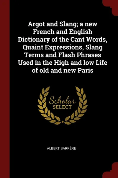 Обложка книги Argot and Slang; a new French and English Dictionary of the Cant Words, Quaint Expressions, Slang Terms and Flash Phrases Used in the High and low Life of old and new Paris, Albert Barrère