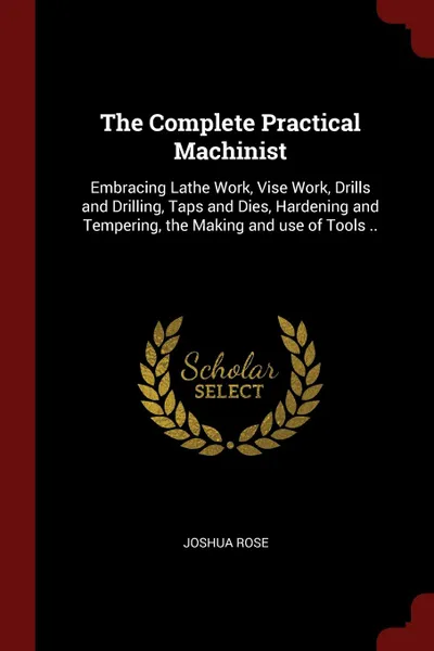 Обложка книги The Complete Practical Machinist. Embracing Lathe Work, Vise Work, Drills and Drilling, Taps and Dies, Hardening and Tempering, the Making and use of Tools .., Joshua Rose