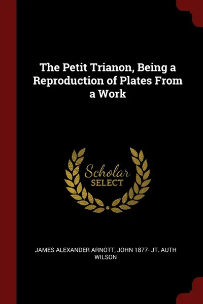 Обложка книги The Petit Trianon, Being a Reproduction of Plates From a Work, James Alexander Arnott, John 1877- jt. auth Wilson