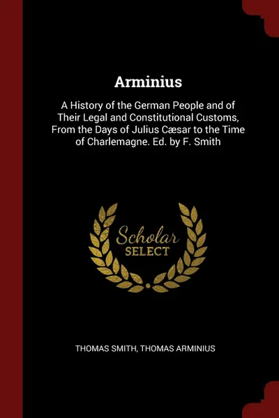 Обложка книги Arminius. A History of the German People and of Their Legal and Constitutional Customs, From the Days of Julius Caesar to the Time of Charlemagne. Ed. by F. Smith, Thomas Smith, Thomas Arminius