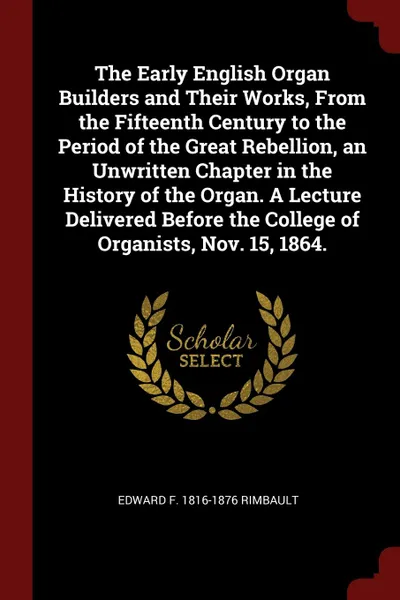 Обложка книги The Early English Organ Builders and Their Works, From the Fifteenth Century to the Period of the Great Rebellion, an Unwritten Chapter in the History of the Organ. A Lecture Delivered Before the College of Organists, Nov. 15, 1864., Edward F. 1816-1876 Rimbault