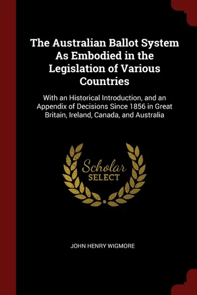 Обложка книги The Australian Ballot System As Embodied in the Legislation of Various Countries. With an Historical Introduction, and an Appendix of Decisions Since 1856 in Great Britain, Ireland, Canada, and Australia, John Henry Wigmore