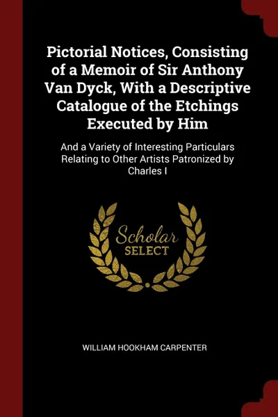 Обложка книги Pictorial Notices, Consisting of a Memoir of Sir Anthony Van Dyck, With a Descriptive Catalogue of the Etchings Executed by Him. And a Variety of Interesting Particulars Relating to Other Artists Patronized by Charles I, William Hookham Carpenter