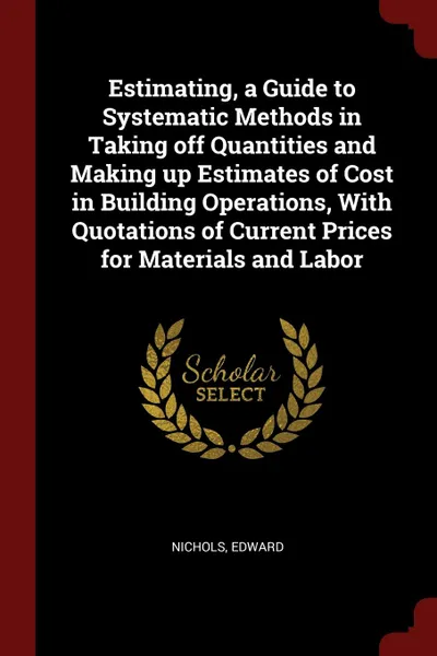 Обложка книги Estimating, a Guide to Systematic Methods in Taking off Quantities and Making up Estimates of Cost in Building Operations, With Quotations of Current Prices for Materials and Labor, Nichols Edward