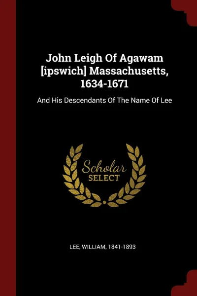 Обложка книги John Leigh Of Agawam .ipswich. Massachusetts, 1634-1671. And His Descendants Of The Name Of Lee, Lee William 1841-1893