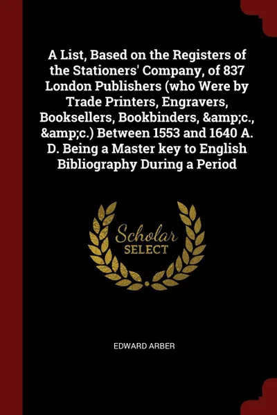 Обложка книги A List, Based on the Registers of the Stationers. Company, of 837 London Publishers (who Were by Trade Printers, Engravers, Booksellers, Bookbinders, .c., .c.) Between 1553 and 1640 A. D. Being a Master key to English Bibliography During a Period, Edward Arber