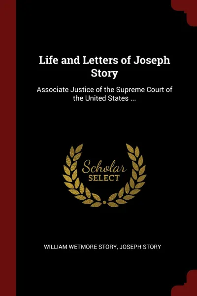 Обложка книги Life and Letters of Joseph Story. Associate Justice of the Supreme Court of the United States ..., William Wetmore Story, Joseph Story