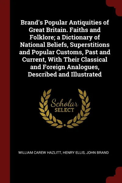 Обложка книги Brand.s Popular Antiquities of Great Britain. Faiths and Folklore; a Dictionary of National Beliefs, Superstitions and Popular Customs, Past and Current, With Their Classical and Foreign Analogues, Described and Illustrated, William Carew Hazlitt, Henry Ellis, John Brand