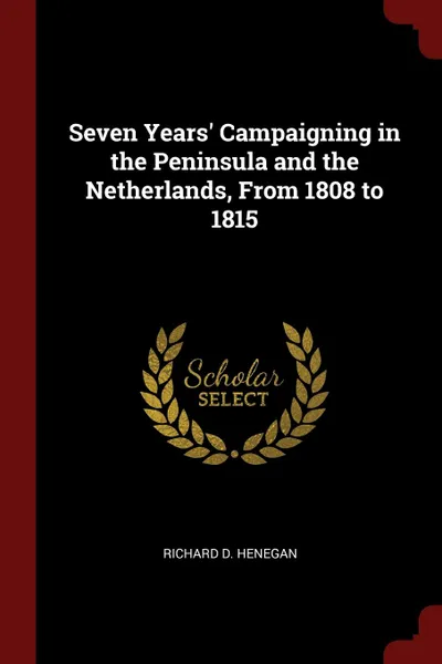 Обложка книги Seven Years. Campaigning in the Peninsula and the Netherlands, From 1808 to 1815, Richard D. Henegan