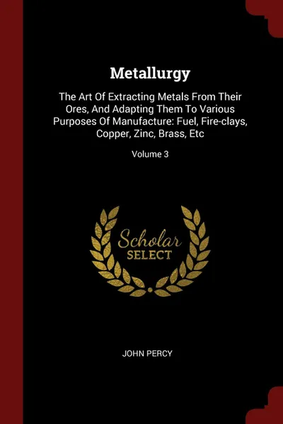 Обложка книги Metallurgy. The Art Of Extracting Metals From Their Ores, And Adapting Them To Various Purposes Of Manufacture: Fuel, Fire-clays, Copper, Zinc, Brass, Etc; Volume 3, John Percy