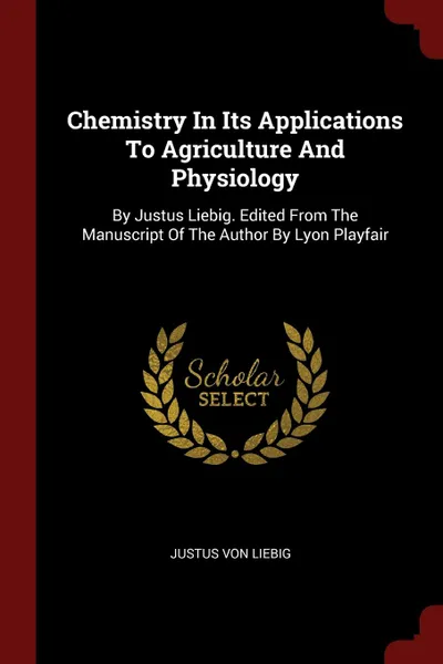 Обложка книги Chemistry In Its Applications To Agriculture And Physiology. By Justus Liebig. Edited From The Manuscript Of The Author By Lyon Playfair, Justus von Liebig