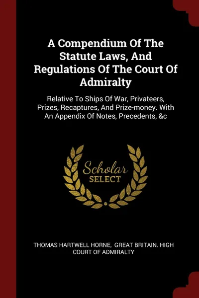 Обложка книги A Compendium Of The Statute Laws, And Regulations Of The Court Of Admiralty. Relative To Ships Of War, Privateers, Prizes, Recaptures, And Prize-money. With An Appendix Of Notes, Precedents, .c, Thomas Hartwell Horne