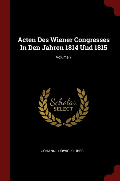 Обложка книги Acten Des Wiener Congresses In Den Jahren 1814 Und 1815; Volume 7, Johann Ludwig Klüber