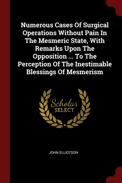 Обложка книги Numerous Cases Of Surgical Operations Without Pain In The Mesmeric State, With Remarks Upon The Opposition ... To The Perception Of The Inestimable Blessings Of Mesmerism, John Elliotson