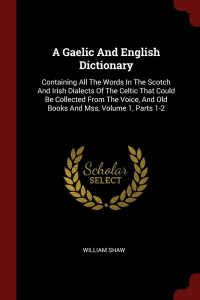 Обложка книги A Gaelic And English Dictionary. Containing All The Words In The Scotch And Irish Dialects Of The Celtic That Could Be Collected From The Voice, And Old Books And Mss, Volume 1, Parts 1-2, William Shaw