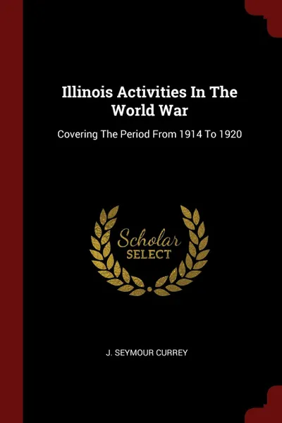 Обложка книги Illinois Activities In The World War. Covering The Period From 1914 To 1920, J. Seymour Currey
