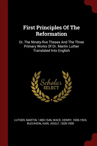 Обложка книги First Principles Of The Reformation. Or, The Ninety-five Theses And The Three Primary Works Of Dr. Martin Luther Translated Into English, Luther Martin 1483-1546, Wace Henry 1836-1924