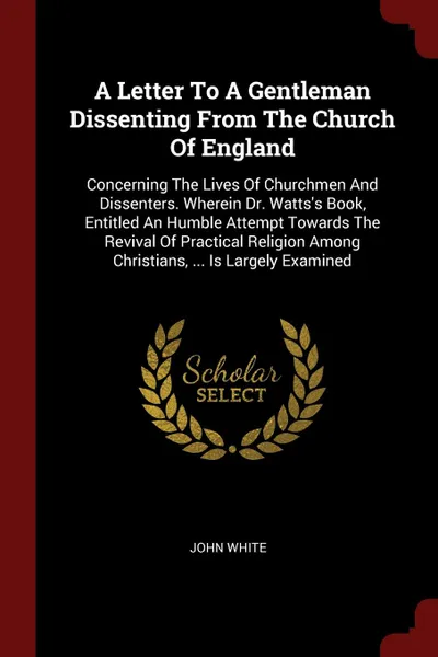 Обложка книги A Letter To A Gentleman Dissenting From The Church Of England. Concerning The Lives Of Churchmen And Dissenters. Wherein Dr. Watts.s Book, Entitled An Humble Attempt Towards The Revival Of Practical Religion Among Christians, ... Is Largely Examined, John White