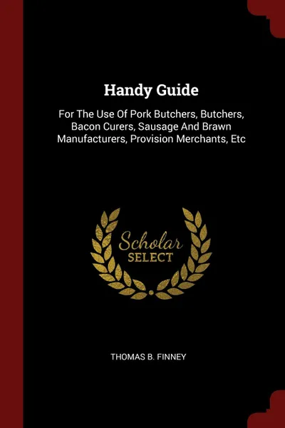 Обложка книги Handy Guide. For The Use Of Pork Butchers, Butchers, Bacon Curers, Sausage And Brawn Manufacturers, Provision Merchants, Etc, Thomas B. Finney