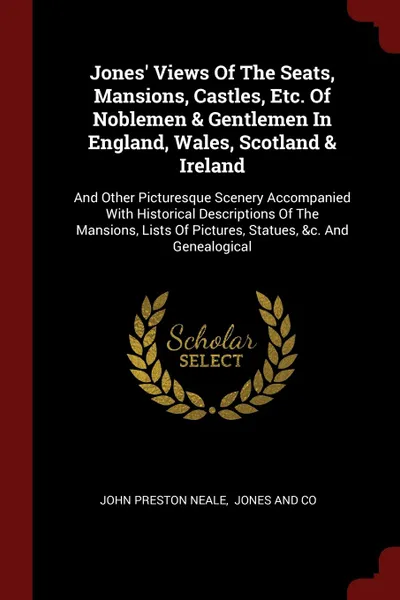 Обложка книги Jones. Views Of The Seats, Mansions, Castles, Etc. Of Noblemen . Gentlemen In England, Wales, Scotland . Ireland. And Other Picturesque Scenery Accompanied With Historical Descriptions Of The Mansions, Lists Of Pictures, Statues, .c. And Genealogical, John Preston Neale