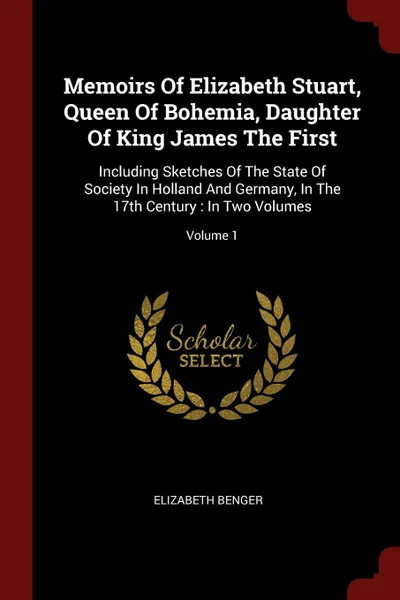 Обложка книги Memoirs Of Elizabeth Stuart, Queen Of Bohemia, Daughter Of King James The First. Including Sketches Of The State Of Society In Holland And Germany, In The 17th Century : In Two Volumes; Volume 1, Elizabeth Benger