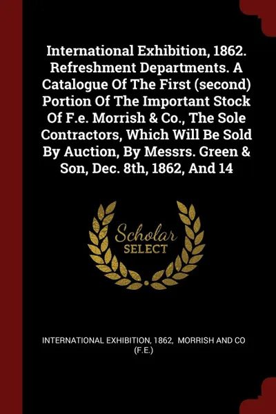 Обложка книги International Exhibition, 1862. Refreshment Departments. A Catalogue Of The First (second) Portion Of The Important Stock Of F.e. Morrish . Co., The Sole Contractors, Which Will Be Sold By Auction, By Messrs. Green . Son, Dec. 8th, 1862, And 14, International exhibition, 1862