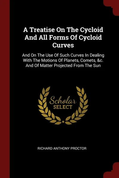 Обложка книги A Treatise On The Cycloid And All Forms Of Cycloid Curves. And On The Use Of Such Curves In Dealing With The Motions Of Planets, Comets, .c. And Of Matter Projected From The Sun, Richard Anthony Proctor