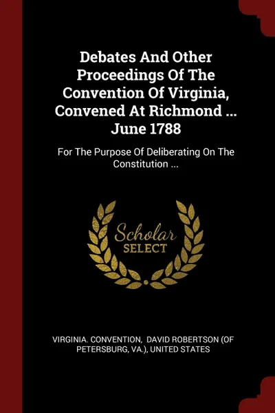 Обложка книги Debates And Other Proceedings Of The Convention Of Virginia, Convened At Richmond ... June 1788. For The Purpose Of Deliberating On The Constitution ..., Virginia. Convention, Va.)