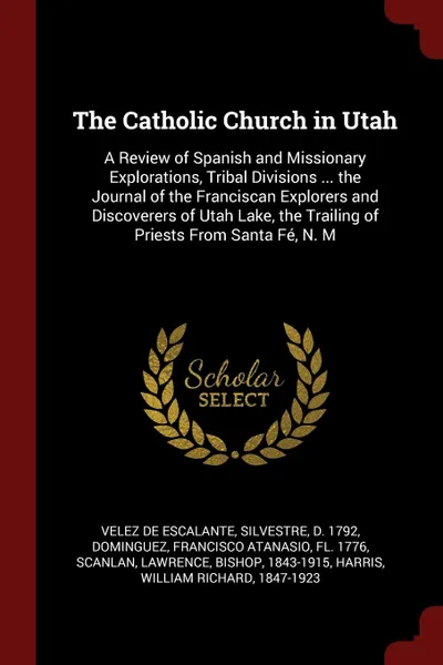 Обложка книги The Catholic Church in Utah. A Review of Spanish and Missionary Explorations, Tribal Divisions ... the Journal of the Franciscan Explorers and Discoverers of Utah Lake, the Trailing of Priests From Santa Fe, N. M, Silvestre Velez de Escalante, Francisco Atanasio Dominguez, Lawrence Scanlan