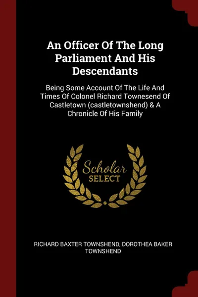 Обложка книги An Officer Of The Long Parliament And His Descendants. Being Some Account Of The Life And Times Of Colonel Richard Townesend Of Castletown (castletownshend) . A Chronicle Of His Family, Richard Baxter Townshend