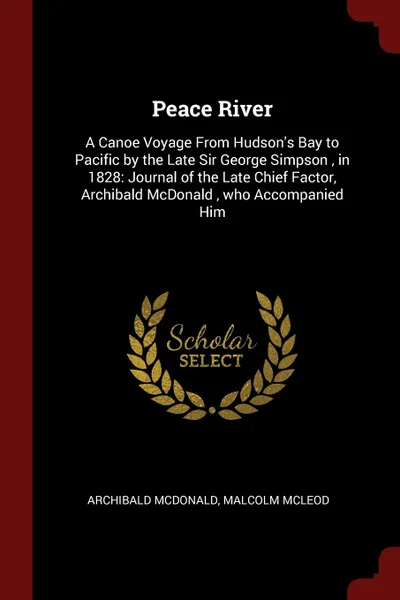 Обложка книги Peace River. A Canoe Voyage From Hudson.s Bay to Pacific by the Late Sir George Simpson , in 1828: Journal of the Late Chief Factor, Archibald McDonald , who Accompanied Him, Archibald McDonald, Malcolm McLeod